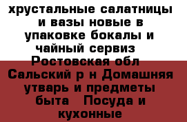 хрустальные салатницы и вазы,новые в упаковке бокалы и чайный сервиз - Ростовская обл., Сальский р-н Домашняя утварь и предметы быта » Посуда и кухонные принадлежности   